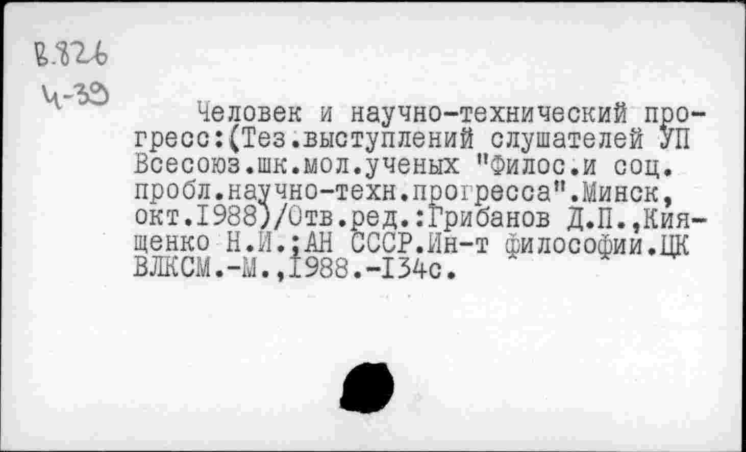 ﻿
Человек и научно-технический прогресс: (Тез.выступлений слушателей УП Всесоюз.шк.мол.ученых "Филос.и соц. пробл.научно-техн.прогресса".Минск, окт.1988)/Отв.ред. .‘Грибанов Д.П.,Кия-щенко Н.И.:АН СССР.Ин-т философии.ЦК ВЛКСМ.-М.,1988.-1340.